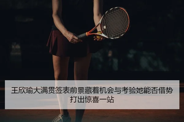 王欣瑜大满贯签表前景藏着机会与考验她能否借势打出惊喜一站
